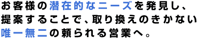 お客様の潜在的なニーズを発見し、提案することで、取り換えのきかない唯一無二の頼られる営業へ。