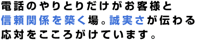 電話のやりとりだけがお客様と信頼関係を築く場。誠実さが伝わる応対をこころがけています。